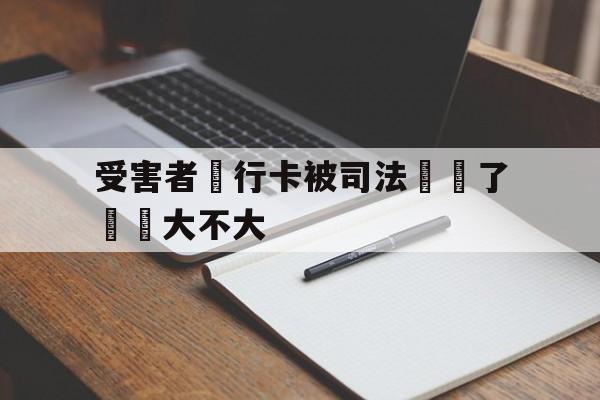 受害者銀行卡被司法凍結了問題大不大(我银行卡被司法冻结了,对我以后有没有影响)