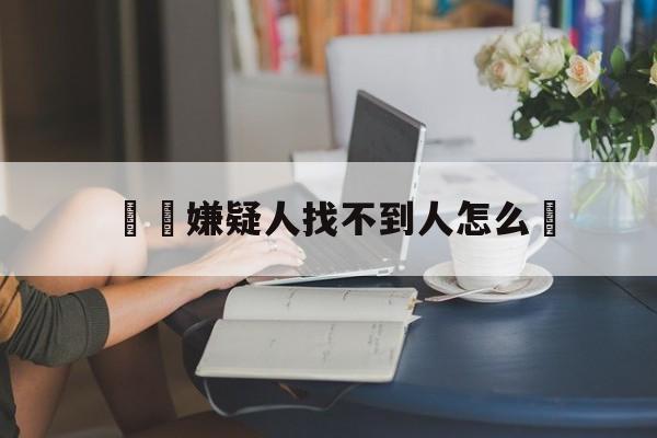 詐騙嫌疑人找不到人怎么辦(诈骗案找不到嫌疑人如何结案)