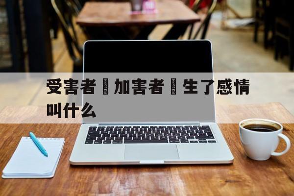 受害者對加害者產生了感情叫什么(被害人对加害者产生依赖是什么心理疾病)